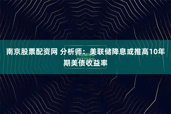 南京股票配资网 分析师：美联储降息或推高10年期美债收益率