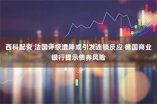 西科配资 法国评级遭降或引发连锁反应 德国商业银行提示债券风险
