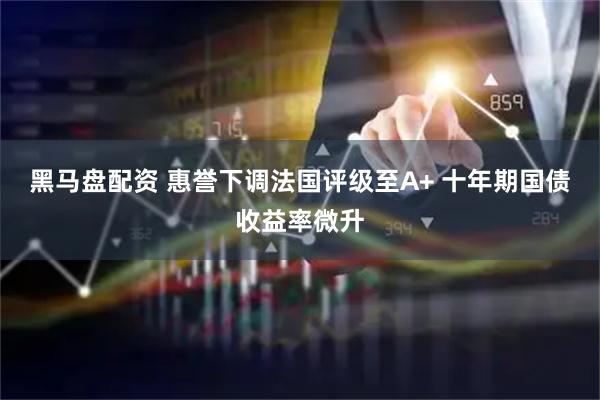 黑马盘配资 惠誉下调法国评级至A+ 十年期国债收益率微升