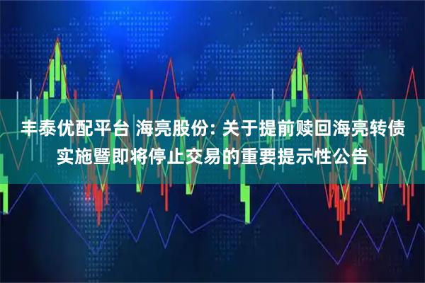 丰泰优配平台 海亮股份: 关于提前赎回海亮转债实施暨即将停止交易的重要提示性公告