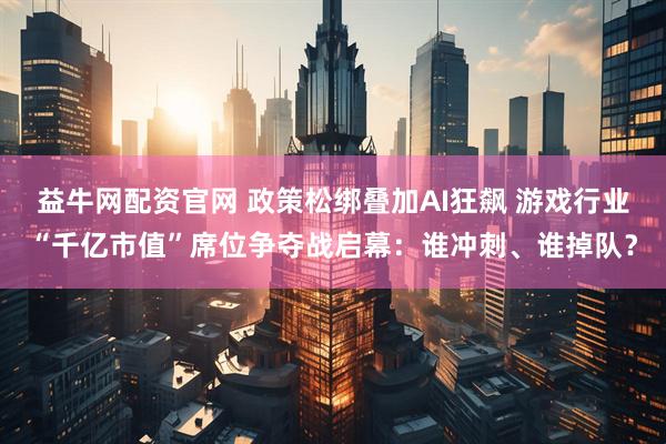 益牛网配资官网 政策松绑叠加AI狂飙 游戏行业“千亿市值”席位争夺战启幕：谁冲刺、谁掉队？