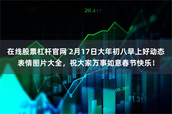 在线股票杠杆官网 2月17日大年初八早上好动态表情图片大全，祝大家万事如意春节快乐！