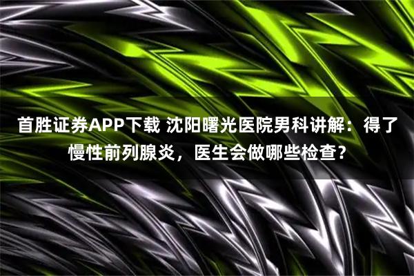 首胜证券APP下载 沈阳曙光医院男科讲解：得了慢性前列腺炎，医生会做哪些检查？